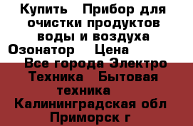  Купить : Прибор для очистки продуктов,воды и воздуха.Озонатор  › Цена ­ 25 500 - Все города Электро-Техника » Бытовая техника   . Калининградская обл.,Приморск г.